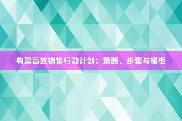 构建高效销售行动计划：策略、步骤与模板